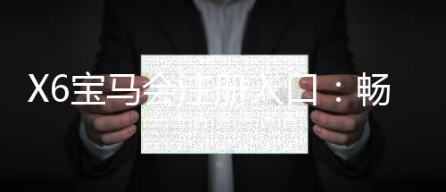 X6宝马会注册入口:畅享豪华棋牌与电子游艺的尊贵体验