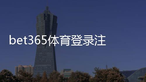 bet365体育登录注册通道怎么用?新手注册登录步骤详解与常见问题解答