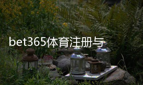 bet365体育注册与开户全流程?新手开户步骤、身份验证与常见问题详细教学