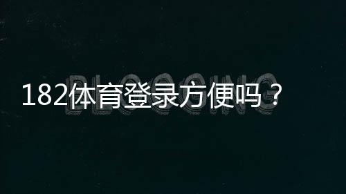 182体育登录方便吗?一看就会的快速登录步骤与常见问题解答