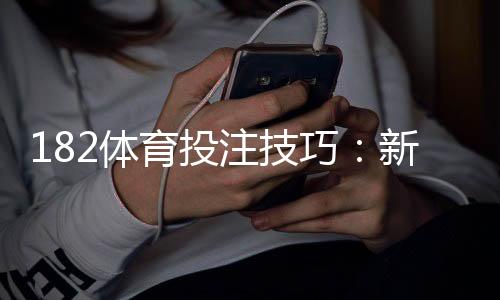 182体育投注技巧:新手必学的投注策略与盈利实战全攻略