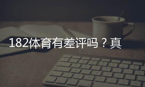 182体育有差评吗?真实用户评价、投诉原因与安全性全面解析