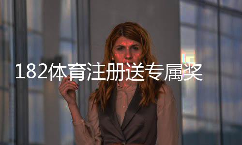 182体育注册送专属奖励怎么玩?新手领取流程与注意事项详解
