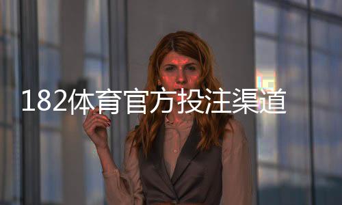 182体育官方投注渠道大全:官网入口、注册与充值提现安全指南