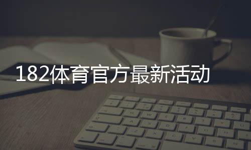 182体育官方最新活动怎么玩?优惠福利、参与流程与安全注意事项一文看懂