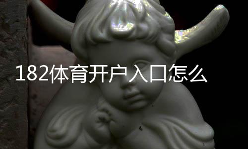 182体育开户入口怎么进?新手注册步骤与注意事项详解