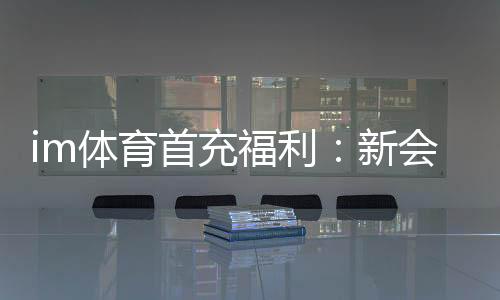 im体育首充福利:新会员专享高额返利与独家礼包
