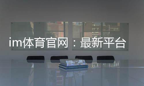 im体育官网:最新平台更新与游戏体验优化指南