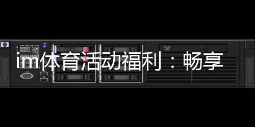 im体育活动福利:畅享多重好礼开启激情竞技之旅