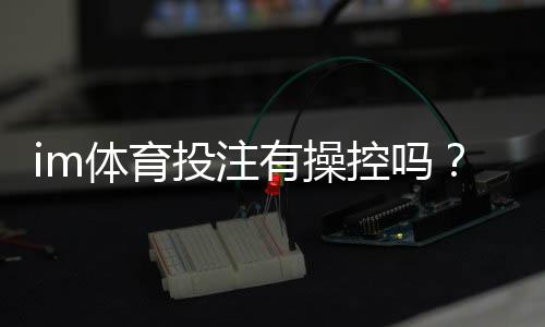 im体育投注有操控吗?资深玩家揭秘平台公平性真相
