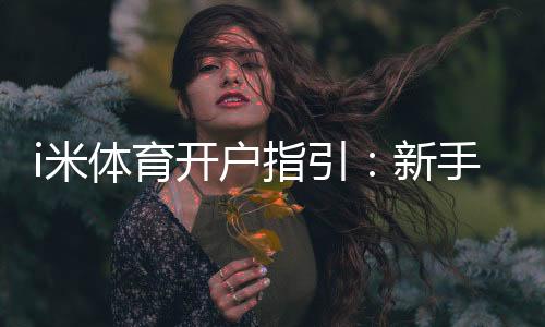 i米体育开户指引：新手注册全流程图文教学与安全验证攻略