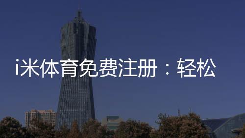 i米体育免费注册:轻松领取新人礼包开启畅玩之旅
