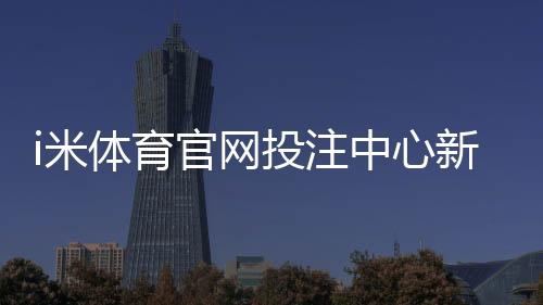 i米体育官网投注中心新手指南:注册、充值与热门投注玩法详解
