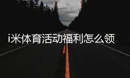 i米体育活动福利怎么领取?最新优惠、领取规则与实用攻略