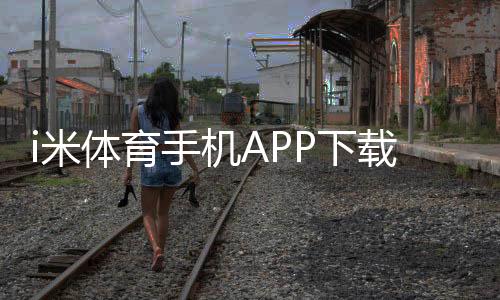 i米体育手机APP下载教程:安卓与苹果最新版安装步骤、注册登录与常见问题解答