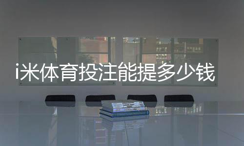 i米体育投注能提多少钱?提现额度、手续费与到账时间详解