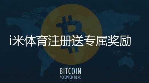 i米体育注册送专属奖励怎么领取？新手领取流程、活动规则与注意事项