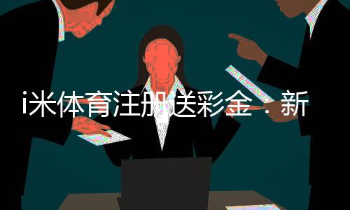 i米体育注册送彩金:新用户首存礼金最高可领1888元