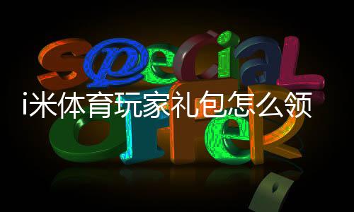 i米体育玩家礼包怎么领取?新手必看领取步骤、激活码与礼包内容详解