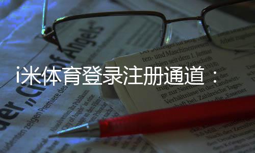 i米体育登录注册通道:快速注册指南与新手福利详解