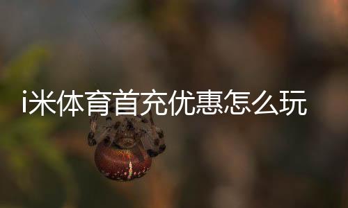 i米体育首充优惠怎么玩?领取步骤、优惠额度与注意事项一篇看懂
