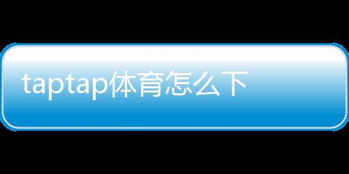 taptap体育怎么下载?安卓与iPhone详细安装教程与常见问题解答