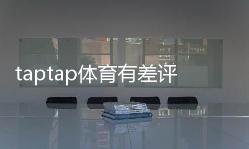 taptap体育有差评吗?真实用户口碑、差评原因与解决办法